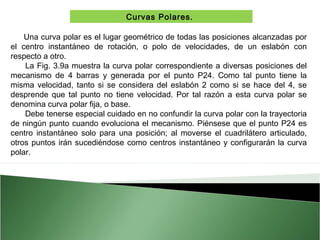 Curvas Polares.
Una curva polar es el lugar geométrico de todas las posiciones alcanzadas por
el centro instantáneo de rotación, o polo de velocidades, de un eslabón con
respecto a otro.
La Fig. 3.9a muestra la curva polar correspondiente a diversas posiciones del
mecanismo de 4 barras y generada por el punto P24. Como tal punto tiene la
misma velocidad, tanto si se considera del eslabón 2 como si se hace del 4, se
desprende que tal punto no tiene velocidad. Por tal razón a esta curva polar se
denomina curva polar fija, o base.
Debe tenerse especial cuidado en no confundir la curva polar con la trayectoria
de ningún punto cuando evoluciona el mecanismo. Piénsese que el punto P24 es
centro instantáneo solo para una posición; al moverse el cuadrilátero articulado,
otros puntos irán sucediéndose como centros instantáneo y configurarán la curva
polar.

 