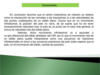Conclusión.
En conclusión decimos que el centro instantáneo de rotación se obtiene
como la intersección de las normales a las trayectorias (o a las velocidades) de
dos puntos cualesquiera de un sólido plano. Ocurre que en un movimiento
infinitesimal, la posición del polo no varía, de tal suerte que ha de tener
necesariamente velocidad nula: el polo es un punto (en el caso más general, el
único) de velocidad nula del sólido plano.
Además, dicho movimiento infinitesimal va a equivaler a
un giro diferencial del sólido alrededor del CIR, por lo que el movimiento real de
un sólido plano puede interpretarse como una secuencia de rotaciones
infinitesimales en torno a las sucesivas posiciones del polo (cabe esperar que el
polo, en el movimiento del sólido, cambie de posición).

 