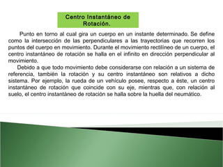 Centro Instantáneo de
Rotación.
Punto en torno al cual gira un cuerpo en un instante determinado. Se define
como la intersección de las perpendiculares a las trayectorias que recorren los
puntos del cuerpo en movimiento. Durante el movimiento rectilíneo de un cuerpo, el
centro instantáneo de rotación se halla en el infinito en dirección perpendicular al
movimiento.
Debido a que todo movimiento debe considerarse con relación a un sistema de
referencia, también la rotación y su centro instantáneo son relativos a dicho
sistema. Por ejemplo, la rueda de un vehículo posee, respecto a éste, un centro
instantáneo de rotación que coincide con su eje, mientras que, con relación al
suelo, el centro instantáneo de rotación se halla sobre la huella del neumático.

 