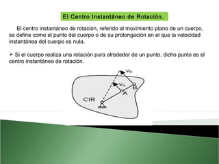 El Centro Instantáneo de Rotación.
El centro instantáneo de rotación, referido al movimiento plano de un cuerpo,
se define como el punto del cuerpo o de su prolongación en el que la velocidad
instantánea del cuerpo es nula.
 Si el cuerpo realiza una rotación pura alrededor de un punto, dicho punto es el
centro instantáneo de rotación. 

 