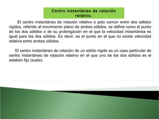 Centro instantáneo de rotación
relativo.
El centro instantáneo de rotación relativo o polo común entre dos sólidos
rígidos, referido al movimiento plano de ambos sólidos, se define como el punto
de los dos sólidos o de su prolongación en el que la velocidad instantánea es
igual para los dos sólidos. Es decir, es el punto en el que no existe velocidad
relativa entre ambos sólidos.
El centro instantáneo de rotación de un sólido rígido es un caso particular de
centro instantáneo de rotación relativo en el que uno de los dos sólidos es el
eslabón fijo (suelo).

 