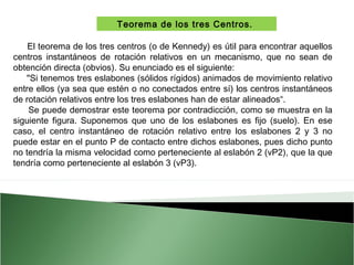 Teorema de los tres Centros.
El teorema de los tres centros (o de Kennedy) es útil para encontrar aquellos
centros instantáneos de rotación relativos en un mecanismo, que no sean de
obtención directa (obvios). Su enunciado es el siguiente: 
"Si tenemos tres eslabones (sólidos rígidos) animados de movimiento relativo
entre ellos (ya sea que estén o no conectados entre sí) los centros instantáneos
de rotación relativos entre los tres eslabones han de estar alineados“.
Se puede demostrar este teorema por contradicción, como se muestra en la
siguiente figura. Suponemos que uno de los eslabones es fijo (suelo). En ese
caso, el centro instantáneo de rotación relativo entre los eslabones 2 y 3 no
puede estar en el punto P de contacto entre dichos eslabones, pues dicho punto
no tendría la misma velocidad como perteneciente al eslabón 2 (vP2), que la que
tendría como perteneciente al eslabón 3 (vP3).

 