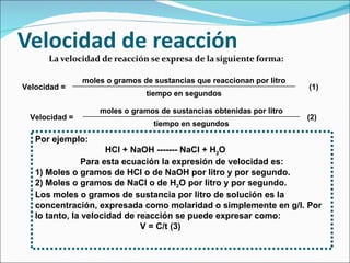 Velocidad de reacción ,[object Object],Por ejemplo: HCl + NaOH ------- NaCl + H 2 O Para esta ecuación la expresión de velocidad es: 1) Moles o gramos de HCl o de NaOH por litro y por segundo. 2) Moles o gramos de NaCl o de H 2 O por litro y por segundo. Los moles o gramos de sustancia por litro de solución es la concentración, expresada como molaridad o simplemente en g/l. Por lo tanto, la velocidad de reacción se puede expresar como: V = C/t (3) Velocidad = moles o gramos de sustancias que reaccionan por litro (1) tiempo en segundos Velocidad = moles o gramos de sustancias obtenidas por litro (2) tiempo en segundos 