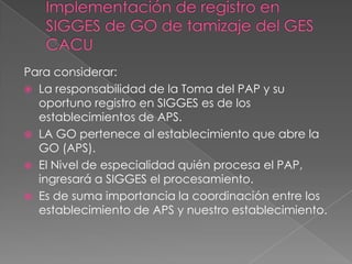 Para considerar:
 La responsabilidad de la Toma del PAP y su
  oportuno registro en SIGGES es de los
  establecimientos de APS.
 LA GO pertenece al establecimiento que abre la
  GO (APS).
 El Nivel de especialidad quién procesa el PAP,
  ingresará a SIGGES el procesamiento.
 Es de suma importancia la coordinación entre los
  establecimiento de APS y nuestro establecimiento.
 