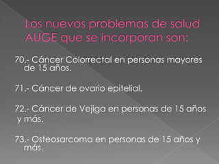 70.- Cáncer Colorrectal en personas mayores
  de 15 años.

71.- Cáncer de ovario epitelial.

72.- Cáncer de Vejiga en personas de 15 años
y más.

73.- Osteosarcoma en personas de 15 años y
  más.
 
