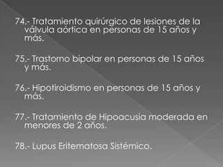 74.- Tratamiento quirúrgico de lesiones de la
  válvula aórtica en personas de 15 años y
  más.

75.- Trastorno bipolar en personas de 15 años
  y más.

76.- Hipotiroidismo en personas de 15 años y
  más.

77.- Tratamiento de Hipoacusia moderada en
  menores de 2 años.

78.- Lupus Eritematosa Sistémico.
 