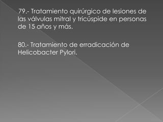 79.- Tratamiento quirúrgico de lesiones de
las válvulas mitral y tricúspide en personas
de 15 años y más.

80.- Tratamiento de erradicación de
Helicobacter Pylori.
 