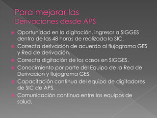    Oportunidad en la digitación, ingresar a SIGGES
    dentro de las 48 horas de realizada la SIC.
   Correcta derivación de acuerdo al flujograma GES
    y Red de derivación.
   Correcta digitación de los casos en SIGGES.
   Conocimiento por parte del Equipo de la Red de
    Derivación y flujograma GES.
   Capacitación continua del equipo de digitadores
    de SIC de APS.
   Comunicación continua entre los equipos de
    salud.
 