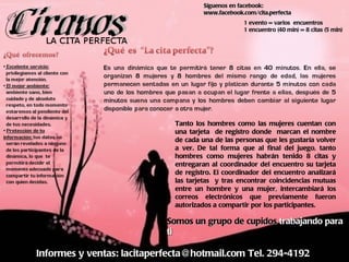 Informes y ventas: lacitaperfecta@hotmail.com Tel. 294-4192 Somos un grupo de cupidos  trabajando para ti Síguenos en facebook: www.facebook.com/cita.perfecta 1 evento = varios  encuentros 1 encuentro (40 min) = 8 citas (5 min) Tanto los hombres como las mujeres cuentan con una tarjeta  de registro donde  marcan el nombre de cada una de las personas que les gustaría volver a ver. De tal forma que al final del juego, tanto hombres como mujeres habrán tenido 8 citas y entregaran al coordinador del encuentro su tarjeta de registro. El coordinador del encuentro analizará las tarjetas  y tras encontrar coincidencias mutuas entre un hombre y una mujer, intercambiar á  los correos electrónicos que previamente fueron autorizados a compartir por los participantes. 