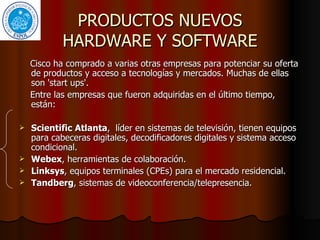 PRODUCTOS NUEVOS HARDWARE Y SOFTWARE Cisco ha comprado a varias otras empresas para potenciar su oferta de productos y acceso a tecnologías y mercados. Muchas de ellas son 'start ups'.  Entre las empresas que fueron adquiridas en el último tiempo, están: Scientific Atlanta ,  líder en sistemas de televisión, tienen equipos para cabeceras digitales, decodificadores digitales y sistema acceso condicional. Webex , herramientas de colaboración.  Linksys , equipos terminales (CPEs) para el mercado residencial. Tandberg , sistemas de videoconferencia/telepresencia.  