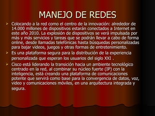 MANEJO DE REDES Colocando a la red como el centro de la innovación: alrededor de 14.000 millones de dispositivos estarán conectados a Internet en este año 2010. La explosión de dispositivos se verá impulsada por más y más servicios y tareas que se podrán llevar a cabo de forma online, desde llamadas telefónicas hasta búsquedas personalizadas para bajar videos, juegos y otras formas de entretenimiento. Es una plataforma segura para la distribución de la experiencia personalizada que esperan los usuarios del siglo XXI   . Cisco está liderando la transición hacia un ambiente tecnológico centrado en la red, al combinar su núcleo fuerte (IP) con la inteligencia, está creando una plataforma de comunicaciones potente que servirá como base para la convergencia de datos, voz, video y comunicaciones móviles, en una arquitectura integrada y segura.   