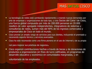 La tecnología de redes está cambiando rápidamente y creando nuevas demandas por arte de empresas y organizaciones de todo tipo, y creo  Socios del Cana l de Cisco, una fuerza global compuesta por más de 200.000 personas en 20.000 resellers de valor agregado independientes, integradores de sistemas y consultorías de redes, suman más del 90% de los ingresos comerciales y empresariales de Cisco en todo el mundo.   Cisco provee un amplio rango de servicios para sus clientes, incluyendo el premiado y reconocido soporte técnico y servicios avanzados.   Cisco ha sido reconocida como una firma pionera en el uso de Internet y de su propia red para mejorar sus prácticas de negocios . Cisco organizó contribuciones hechas a través de becas y de donaciones de productos a organizaciones sin fines de lucro calificadas, en programas de desarrollo educativo y económico en comunidades marginadas, y en  voluntariado de los empleados.   MAS  DATOS  CISCO 