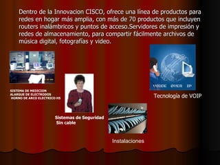 Dentro de la Innovacion CISCO, ofrece una línea de productos para redes en hogar más amplia, con más de 70 productos que incluyen routers inalámbricos y puntos de acceso . Servidores de impresión y redes de almacenamiento, para compartir fácilmente archivos de música digital, fotografías y video. SISTEMA DE MEDICION  ALARGUE DE ELECTRODOS HORNO DE ARCO ELECTRICO H5   Sistemas de Seguridad Sin cable   Instalaciones   Tecnología de VOIP  