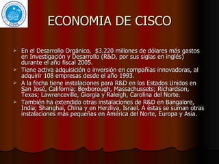 ECONOMIA DE CISCO En el Desarrollo Orgánico,  $3.220 millones de dólares más gastos en Investigación y Desarrollo (R&D, por sus siglas en inglés) durante el año fiscal 2005.  Tiene activa adquisición o inversión en compañías innovadoras, al adquirir 108 empresas desde el año 1993.  A la fecha tiene instalaciones para R&D en los Estados Unidos en San José, California; Boxborough, Massachussets; Richardson, Texas; Lawrenceville, Giorgia y Raleigh, Carolina del Norte.  También ha extendido otras instalaciones de R&D en Bangalore, India; Shanghai, China y en Herzliya, Israel. A éstas se suman otras instalaciones más pequeñas en América del Norte, Europa y Asia.  