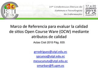 Marco	
  de	
  Referencia	
  para	
  evaluar	
  la	
  calidad	
  
de	
  si2os	
  Open	
  Course	
  Ware	
  (OCW)	
  mediante	
  
atributos	
  de	
  calidad	
  
Actas Cisti 2015 Pág. 835	
  
	
  
grrodriguez@utpl.edu.ec	
  
spcueva@utpl.edu.ec	
  
mesucunuta@utpl.edu.ec	
  
omarban@ﬁ.upm.es	
  	
  
 