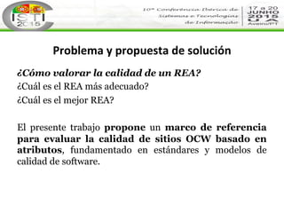 Problema	
  y	
  propuesta	
  de	
  solución	
  
¿Cómo valorar la calidad de un REA?
¿Cuál es el REA más adecuado?
¿Cuál e...