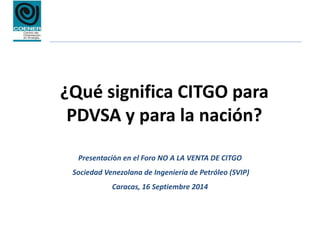 ¿Qué significa CITGO para
PDVSA y para la nación?
Presentación en el Foro NO A LA VENTA DE CITGO
Sociedad Venezolana de Ingeniería de Petróleo (SVIP)
Caracas, 16 Septiembre 2014
 