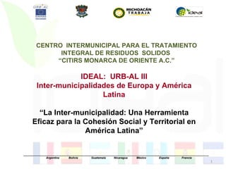 CENTRO INTERMUNICIPAL PARA EL TRATAMIENTO
              INTEGRAL DE RESIDUOS SOLIDOS
             “CITIRS MONARCA DE ORIENTE A.C.”

                    IDEAL: URB-AL III
        Inter-municipalidades de Europa y América
                          Latina

       “La Inter-municipalidad: Una Herramienta
     Eficaz para la Cohesión Social y Territorial en
                    América Latina”

_____________________________________________________________________________________________________________________
              Argentina      Bolivia       Guatemala     Nicaragua     México         España        Francia
                                                                                                                        1
 