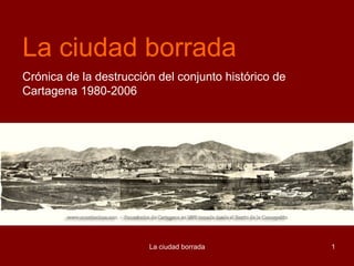 La ciudad borrada
Crónica de la destrucción del conjunto histórico de
Cartagena 1980-2006




                        La ciudad borrada             1
 