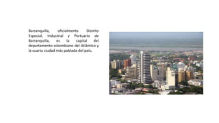 Barranquilla, oficialmente Distrito
Especial, Industrial y Portuario de
Barranquilla, es la capital del
departamento colombiano del Atlántico y
la cuarta ciudad más poblada del país.
 