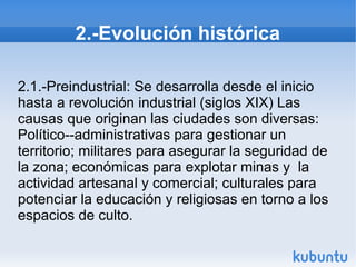 2.-Evolución histórica
2.1.-Preindustrial: Se desarrolla desde el inicio
hasta a revolución industrial (siglos XIX) Las
causas que originan las ciudades son diversas:
Político--administrativas para gestionar un
territorio; militares para asegurar la seguridad de
la zona; económicas para explotar minas y la
actividad artesanal y comercial; culturales para
potenciar la educación y religiosas en torno a los
espacios de culto.

 