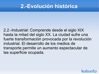 2.-Evolución histórica

2.2.-Industrial: Comprende desde el siglo XIX
hasta la mitad del siglo XX. La ciudad sufre una
fuerte transformación provocada por la revolución
industrial. El desarrollo de los medios de
transporte permite un aumento espectacular de
las superficie ocupada.

 