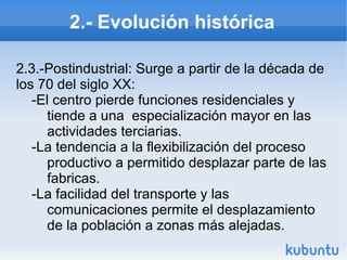 2.- Evolución histórica
2.3.-Postindustrial: Surge a partir de la década de
los 70 del siglo XX:
-El centro pierde funciones residenciales y
tiende a una especialización mayor en las
actividades terciarias.
-La tendencia a la flexibilización del proceso
productivo a permitido desplazar parte de las
fabricas.
-La facilidad del transporte y las
comunicaciones permite el desplazamiento
de la población a zonas más alejadas.

 