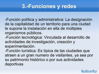 3.-Funciones y redes
-Función política y administrativa: La designación
de la capitalidad de un territorio para una ciudad
le supone la instalación en ella de múltiples
organismos públicos.
-Función tecnológica: Vinculada al desarrollo de
actividades de investigación, creación y
experimentación.
-Función turística: Es típica de las ciudades que
atraen a un gran numero de visitantes, ya sea por
su patrimonio histórico o por sus actividades
deportivas

 