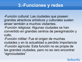 3.-Funciones y redes
-Función cultural: Las ciudades que poseen
grandes atractivos artísticos y culturales suelen
atraer también a muchos visitantes.
-Función religiosa: Algunas ciudades se han
convertido en grandes centros de peregrinación y
culto.
-Función militar: Fue el origen de muchas
ciudades y en la actualidad a perdido importancia
-Función agrícola: Esta función no es propia de
las grandes ciudades, pero no es raro encontrar
“agrociudades”

 