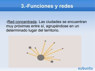 3.-Funciones y redes
-Red concentrada. Las ciudades se encuentran
muy próximas entre sí, agrupándose en un
determinado lugar del territorio.

 