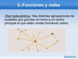 3.-Funciones y redes
-Red radiocéntrica. Hay distintas agrupaciones de
ciudades que gravitan en torno a un centro
principal al que están unidas formando radios.

 