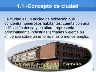 1.1.-Concepto de ciudad
La ciudad es un núcleo de población que
concentra numerosos habitantes; cuenta con una
edificación densa y en altura, representa
principalmente industrias terciarias y ejerce su
influencia sobre un entorno mas o menos amplio.

 