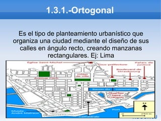 1.3.1.-Ortogonal
Es el tipo de planteamiento urbanístico que
organiza una ciudad mediante el diseño de sus
calles en ángulo recto, creando manzanas
rectangulares. Ej: Lima

 