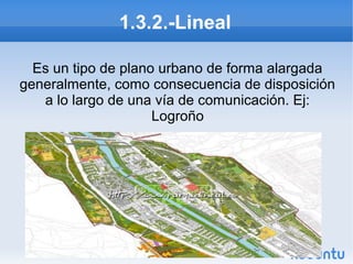 1.3.2.-Lineal
Es un tipo de plano urbano de forma alargada
generalmente, como consecuencia de disposición
a lo largo de una vía de comunicación. Ej:
Logroño

 