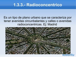 1.3.3.- Radioconcentrico
Es un tipo de plano urbano que se caracteriza por
tener avenidas circunbalantes y calles o avenidas
radioconcentricas. Ej: Madrid

 