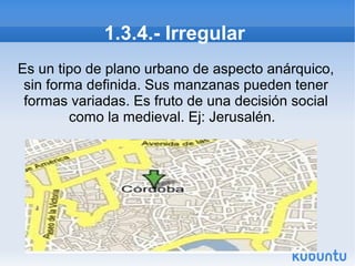 1.3.4.- Irregular
Es un tipo de plano urbano de aspecto anárquico,
sin forma definida. Sus manzanas pueden tener
formas variadas. Es fruto de una decisión social
como la medieval. Ej: Jerusalén.

 