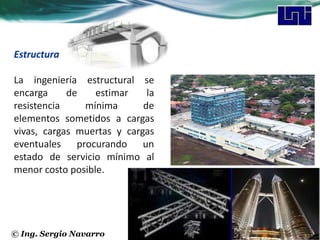 Estructura

La ingeniería estructural se
encarga     de    estimar    la
resistencia    mínima       de
elementos sometidos a cargas
vivas, cargas muertas y cargas
eventuales procurando un
estado de servicio mínimo al
menor costo posible.




© Ing. Sergio Navarro
 