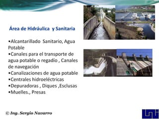 Área de Hidráulica y Sanitaria

 •Alcantarillado Sanitario, Agua
 Potable
 •Canales para el transporte de
 agua potable o regadío , Canales
 de navegación
 •Canalizaciones de agua potable
 •Centrales hidroeléctricas
 •Depuradoras , Diques ,Esclusas
 •Muelles., Presas


© Ing. Sergio Navarro
 