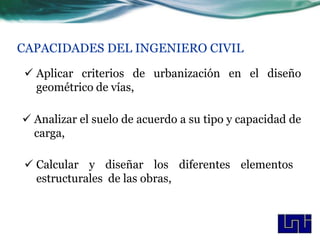 CAPACIDADES DEL INGENIERO CIVIL

 Aplicar criterios de urbanización en el diseño
  geométrico de vías,

 Analizar el suelo de acuerdo a su tipo y capacidad de
  carga,

 Calcular y diseñar los diferentes elementos
  estructurales de las obras,
 