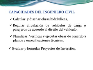 CAPACIDADES DEL INGENIERO CIVIL
 Calcular y diseñar obras hidráulicas,
 Regular circulación de vehículos de carga o
  pasajeros de acuerdo al diseño del vehículo,

 Planificar, Verificar y ejecutar obras de acuerdo a
  planos y especificaciones técnicas,

 Evaluar y formular Proyectos de Inversión.
 