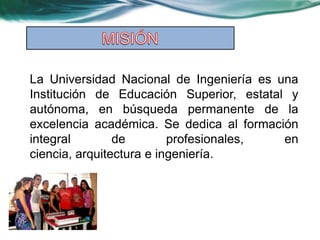 La Universidad Nacional de Ingeniería es una
Institución de Educación Superior, estatal y
autónoma, en búsqueda permanente de la
excelencia académica. Se dedica al formación
integral        de        profesionales,  en
ciencia, arquitectura e ingeniería.
 