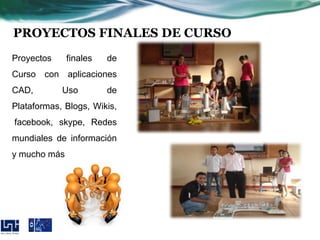 PROYECTOS FINALES DE CURSO
Proyectos     finales     de
Curso con aplicaciones
CAD,        Uso           de
Plataformas, Blogs, Wikis,
facebook, skype, Redes
mundiales de información
y mucho más




       Alba V. Díaz Corrales
 