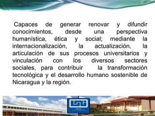 Capaces de generar renovar y difundir
conocimientos,      desde     una      perspectiva
humanística, ética y social; mediante la
internacionalización,    la   actualización,     la
articulación de sus procesos universitarios y
vinculación     con    los   diversos     sectores
sociales, para contribuir       la transformación
tecnológica y el desarrollo humano sostenible de
Nicaragua y la región.
 