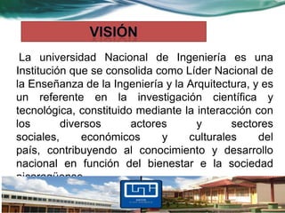 La universidad Nacional de Ingeniería es una
Institución que se consolida como Líder Nacional de
la Enseñanza de la Ingeniería y la Arquitectura, y es
un referente en la investigación científica y
tecnológica, constituido mediante la interacción con
los       diversos      actores      y      sectores
sociales,     económicos      y    culturales     del
país, contribuyendo al conocimiento y desarrollo
nacional en función del bienestar e la sociedad
nicaragüense.
 