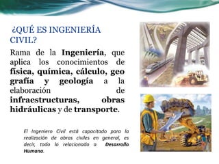 ¿QUÉ ES INGENIERÍA
CIVIL?
Rama de la Ingeniería, que
aplica los conocimientos de
física, química, cálculo, geo
grafía y geología a la
elaboración                de
infraestructuras,      obras
hidráulicas y de transporte.

   El Ingeniero Civil está capacitado para la
   realización de obras civiles en general, es
   decir, todo lo relacionado a     Desarrollo
   Humano.
 