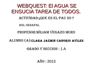 WEBQUEST: El AGUA SE
 ENSUCIA TAREA DE TODOS.
    ACTIVIDAD:¿QUE ES EL PAU 20 ?
     ROL: SEDAPAL

    PROFESOR:WILIAM VEGAZO MURO

ALUMNO (A):CLARA JAZMIN CANORIO AVILES

         GRADO Y SECCION : 1 A


               AÑO : 2013
 