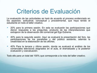 Criterios de Evaluación
La evaluación de las actividades se hará de acuerdo al proceso evidenciado en
los aspectos: actitudinal, conceptual y procedimental, que haya tenido el
estudiante en todo el taller creativo.
 20% para la primera sesión. En esta se evaluarán las participaciones que
dieron respuesta a las preguntas, producto de las interpretaciones que
extrajeron de la observación del comercial gel Ego Extreme.
 40% para la segunda sesión. Aquí se evaluará la presentación del foro, las
participaciones de los panelistas y del público asistente, además la
creatividad en la elaboración de los afiches.
 40% Para la tercera y última sesión, donde se evaluará el análisis de los
comerciales televisivos asignados en el aula, el dramatizado y la posterior
evaluación y coevaluación.
Todo ello para un total del 100% que corresponde a la nota del taller creativo.
 