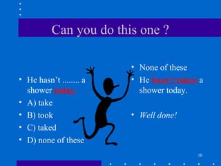 10
Can you do this one ?
• He hasn’t ........ a
shower today.
• A) take
• B) took
• C) taked
• D) none of these
• None of these
• He hasn’t taken a
shower today.
• Well done!
 