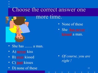 12
Choose the correct answer one
more time.
• She has ........ a man.
• A) never kiss
• B) ever kissed
• C) just kisses
• D) none of these
• None of these
• She has never
kissed a man.
• Of course, you are
right !
 