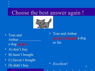 14
Choose the best answer again !
• Tom and
Arthur ........................
a dog so far.
• A) don’t buy
• B) hasn’t bought
• C) haven’t bought
• D) didn’t buy
• Tom and Arthur
haven’t bought a dog
so far.
• Excellent!
 